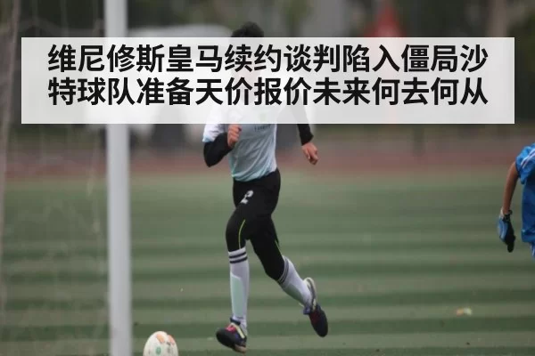 维尼修斯皇马续约谈判陷入僵局沙特球队准备天价报价未来何去何从